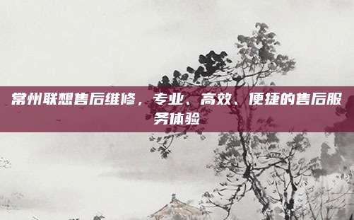 常州联想售后维修，专业、高效、便捷的售后服务体验