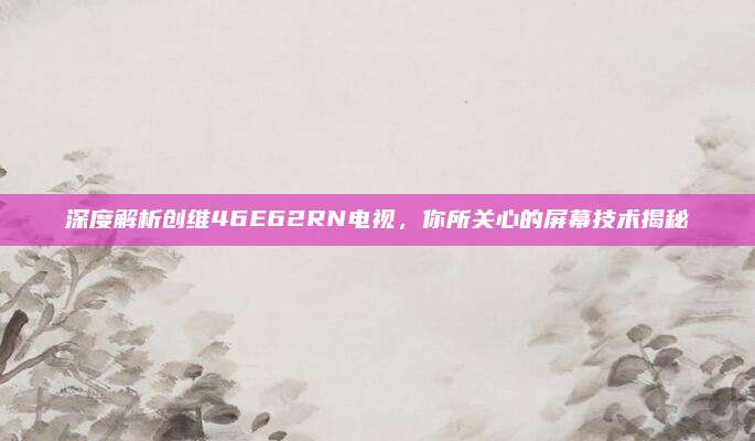 深度解析创维46E62RN电视，你所关心的屏幕技术揭秘