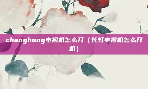 changhong电视机怎么开(长虹电视机怎么开机)