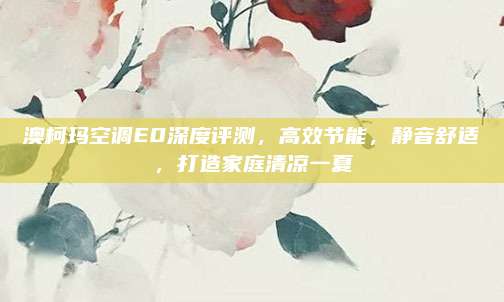 澳柯玛空调E0深度评测，高效节能，静音舒适，打造家庭清凉一夏