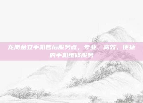 龙岗金立手机售后服务点，专业、高效、便捷的手机维修服务