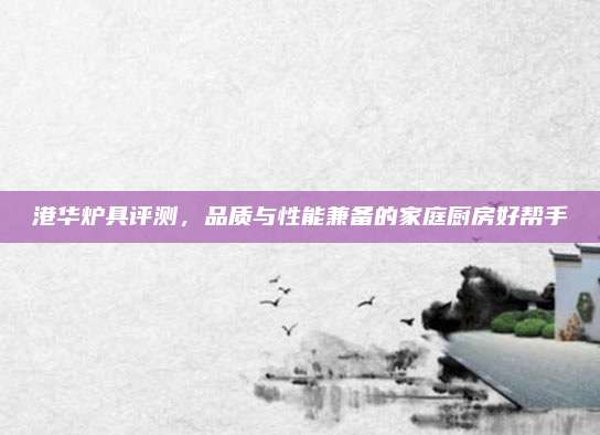 港华炉具评测，品质与性能兼备的家庭厨房好帮手