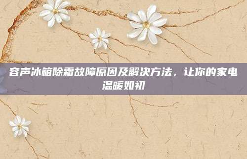容声冰箱除霜故障原因及解决方法，让你的家电温暖如初