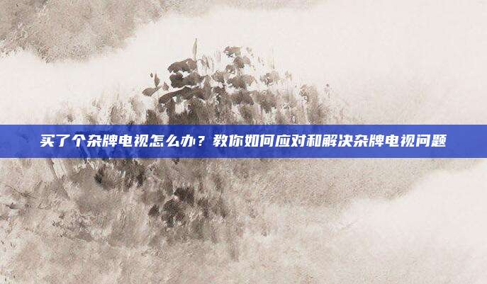 买了个杂牌电视怎么办？教你如何应对和解决杂牌电视问题