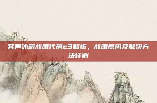 容声冰箱故障代码e3解析，故障原因及解决方法详解