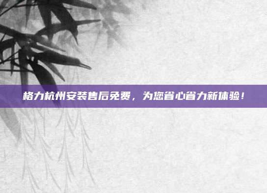 格力杭州安装售后免费，为您省心省力新体验！