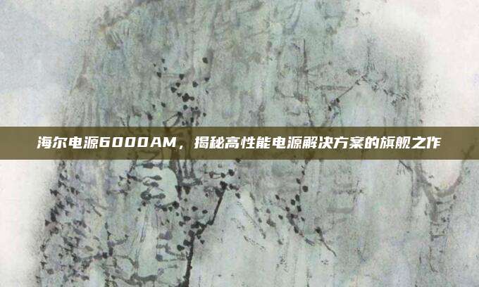 海尔电源6000AM，揭秘高性能电源解决方案的旗舰之作