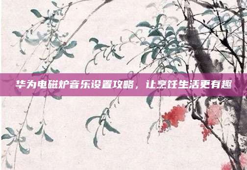 华为电磁炉音乐设置攻略,让烹饪生活更有趣