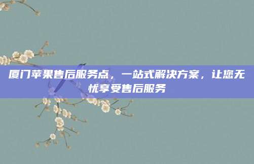 厦门苹果售后服务点，一站式解决方案，让您无忧享受售后服务