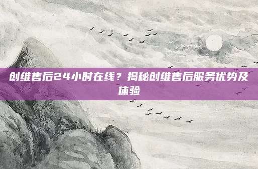 创维售后24小时在线？揭秘创维售后服务优势及体验