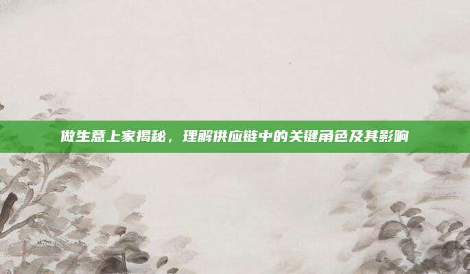 做生意上家揭秘，理解供应链中的关键角色及其影响