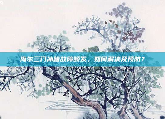 海尔三门冰箱故障频发,如何解决及预防?