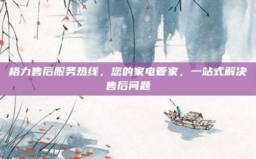 格力售后服务热线，您的家电管家，一站式解决售后问题