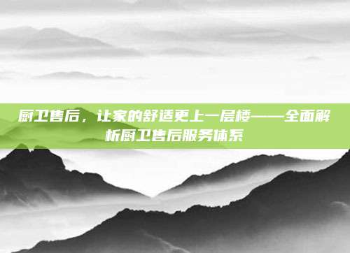 厨卫售后，让家的舒适更上一层楼——全面解析厨卫售后服务体系