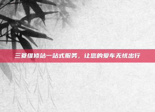 三菱维修站一站式服务，让您的爱车无忧出行