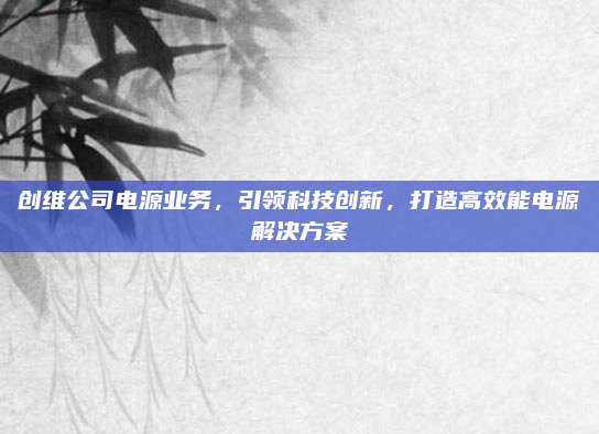 创维公司电源业务，引领科技创新，打造高效能电源解决方案