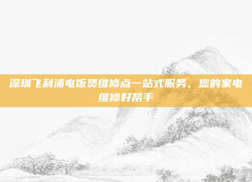 深圳飞利浦电饭煲维修点一站式服务，您的家电维修好帮手