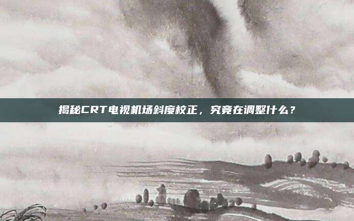 揭秘CRT电视机场斜度校正，究竟在调整什么？