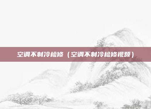 空调不制冷检修(空调不制冷检修视频)