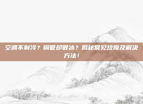 空调不制冷？铜管却很冰？揭秘常见故障及解决方法！