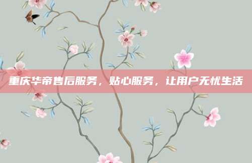 重庆华帝售后服务，贴心服务，让用户无忧生活