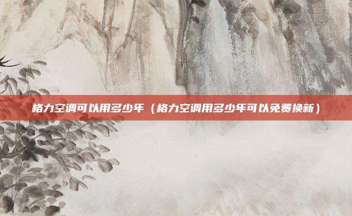 格力空调可以用多少年(格力空调用多少年可以免费换新)