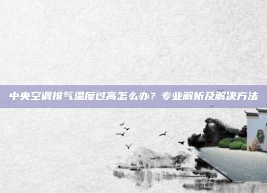 中央空调排气温度过高怎么办？专业解析及解决方法