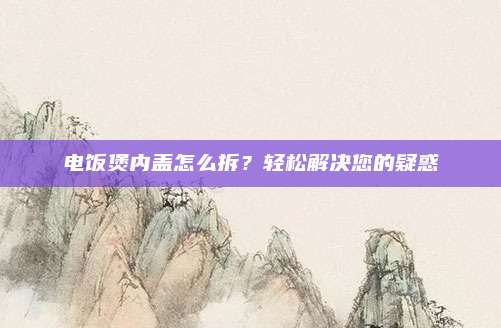 电饭煲内盖怎么拆?轻松解决您的疑惑