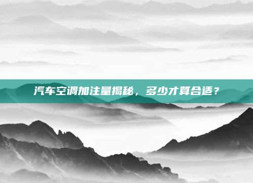 汽车空调加注量揭秘，多少才算合适？