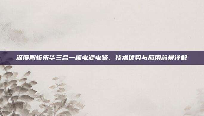 深度解析乐华三合一板电源电路，技术优势与应用前景详解