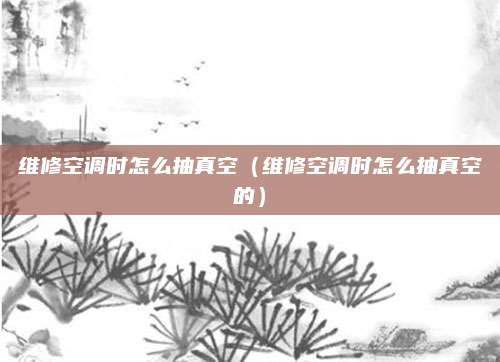 维修空调时怎么抽真空(维修空调时怎么抽真空的)