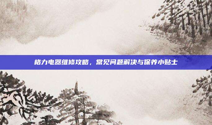 格力电器维修攻略，常见问题解决与保养小贴士