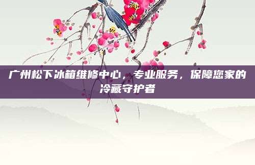 广州松下冰箱维修中心,专业服务,保障您家的冷藏守护者
