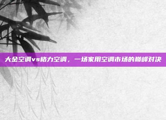大金空调vs格力空调，一场家用空调市场的巅峰对决