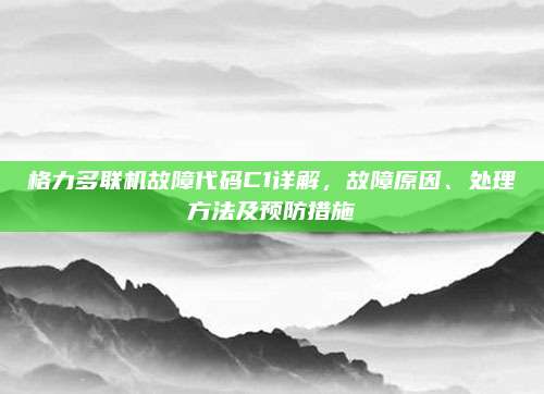 格力多联机故障代码C1详解,故障原因、处理方法及预防措施
