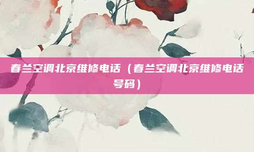 春兰空调北京维修电话（春兰空调北京维修电话号码）