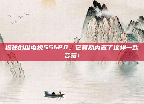 揭秘创维电视55h20，它竟然内置了这样一款音箱！
