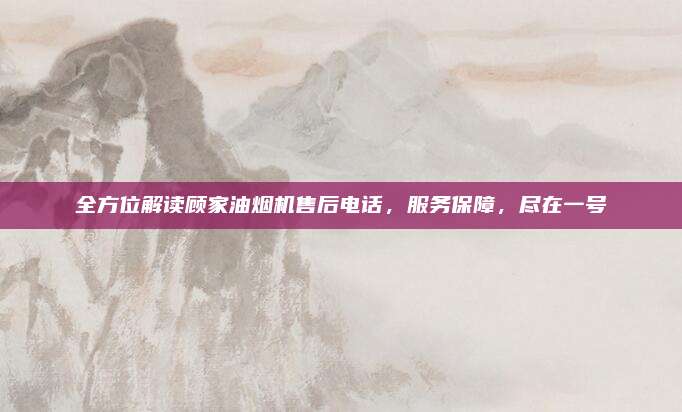全方位解读顾家油烟机售后电话,服务保障,尽在一号
