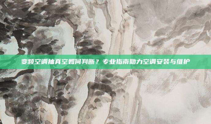 变频空调抽真空如何判断?专业指南助力空调安装与维护