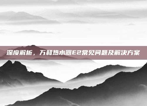 深度解析,万和热水器E2常见问题及解决方案