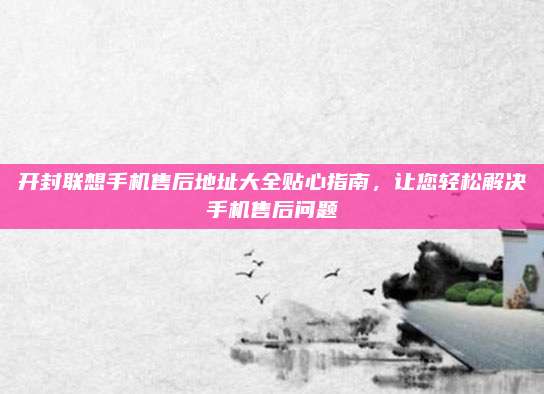 开封联想手机售后地址大全贴心指南,让您轻松解决手机售后问题