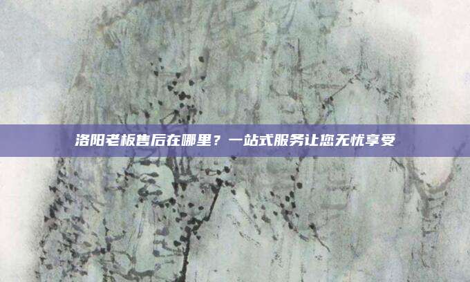 洛阳老板售后在哪里？一站式服务让您无忧享受