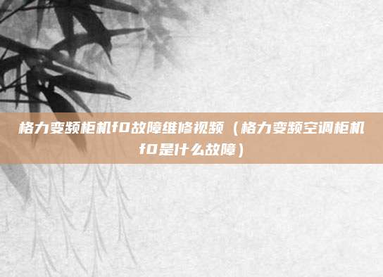 格力变频柜机f0故障维修视频(格力变频空调柜机f0是什么故障)