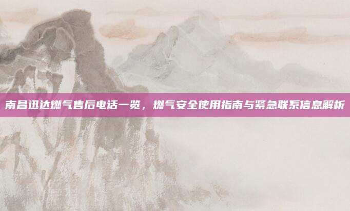 南昌迅达燃气售后电话一览，燃气安全使用指南与紧急联系信息解析