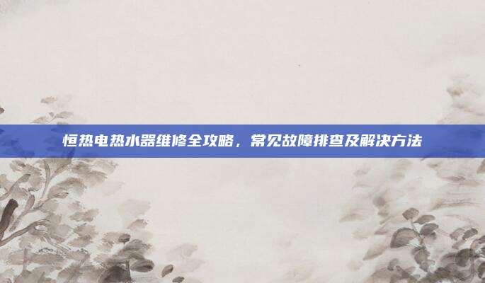 恒热电热水器维修全攻略,常见故障排查及解决方法