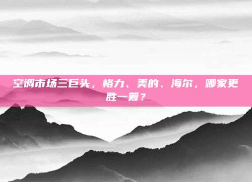 空调市场三巨头，格力、美的、海尔，哪家更胜一筹？