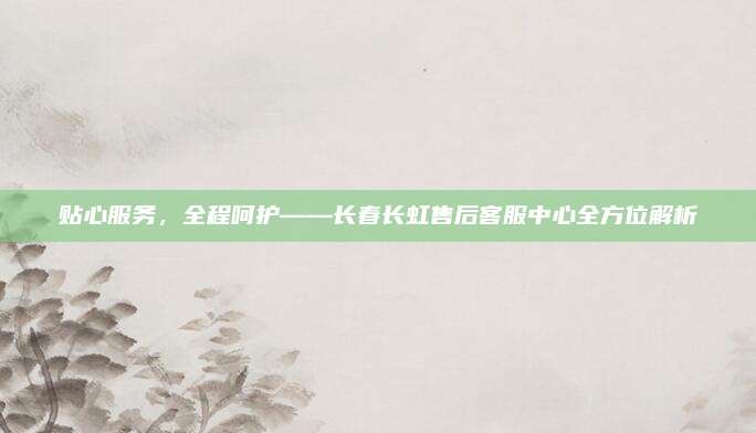 贴心服务,全程呵护——长春长虹售后客服中心全方位解析