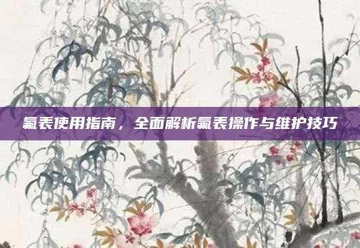 氟表使用指南，全面解析氟表操作与维护技巧