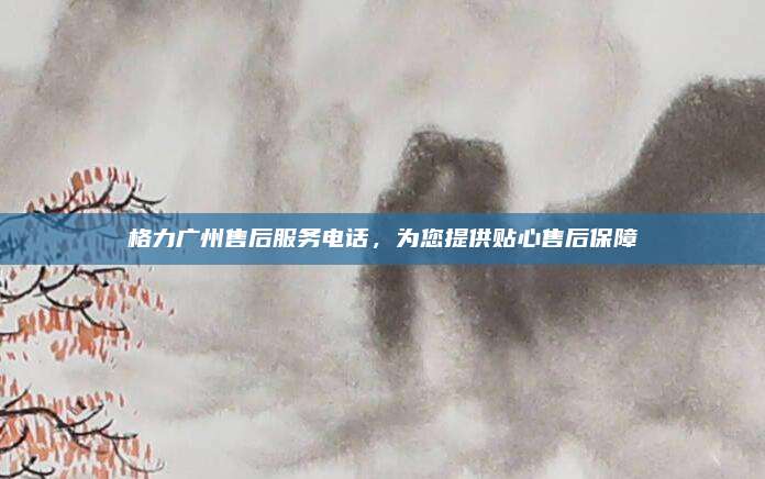 格力广州售后服务电话，为您提供贴心售后保障