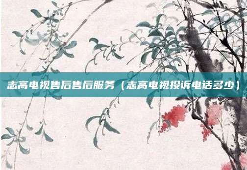 志高电视售后售后服务（志高电视投诉电话多少）
